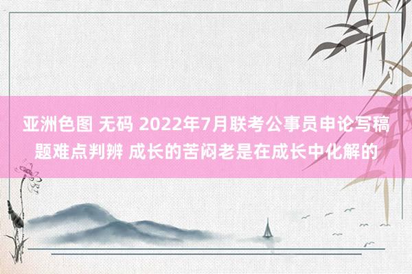 亚洲色图 无码 2022年7月联考公事员申论写稿题难点判辨 成长的苦闷老是在成长中化解的