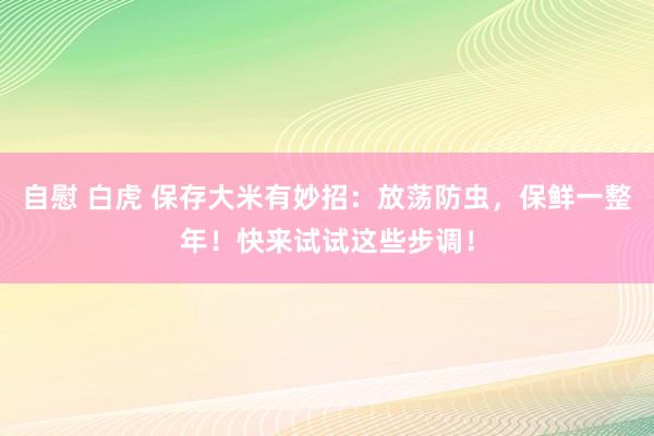自慰 白虎 保存大米有妙招：放荡防虫，保鲜一整年！快来试试这些步调！