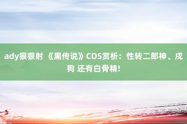 ady狠狠射 《黑传说》COS赏析：性转二郎神、戌狗 还有白骨精!
