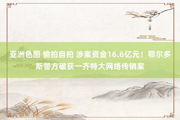 亚洲色图 偷拍自拍 涉案资金16.6亿元！鄂尔多斯警方破获一齐特大网络传销案