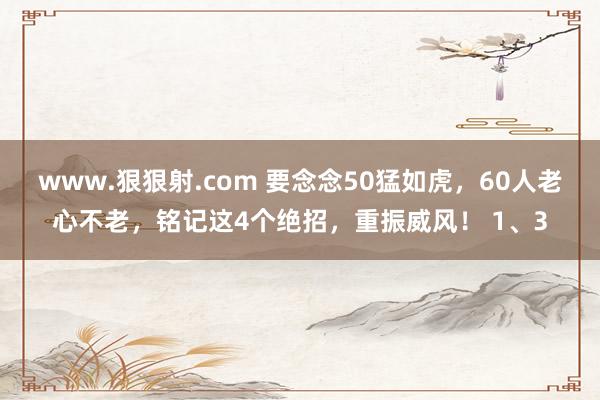 www.狠狠射.com 要念念50猛如虎,60人老心不老,铭记这4个绝招,重振威风! 1、3