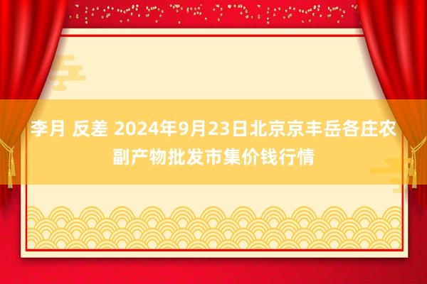 李月 反差 2024年9月23日北京京丰岳各庄农副产物批发市集价钱行情