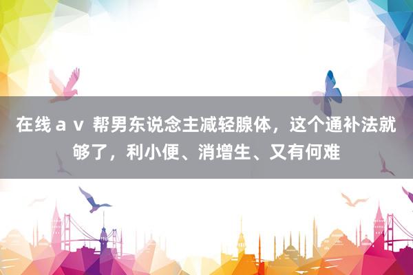 在线av 帮男东说念主减轻腺体,这个通补法就够了,利小便、消增生、又有何难