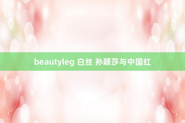 beautyleg 白丝 孙颖莎与中国红