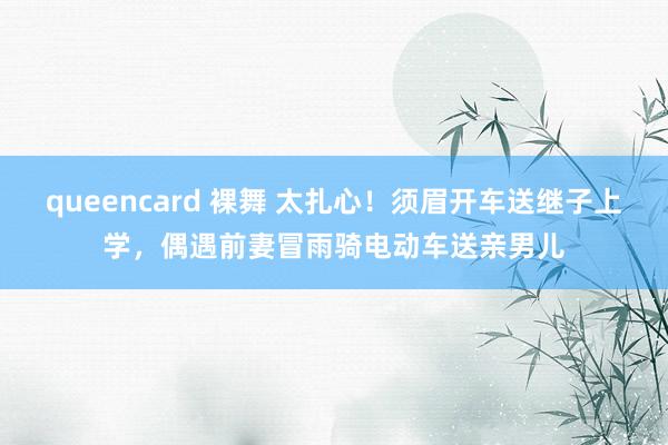 queencard 裸舞 太扎心！须眉开车送继子上学，偶遇前妻冒雨骑电动车送亲男儿