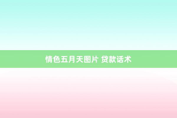 情色五月天图片 贷款话术