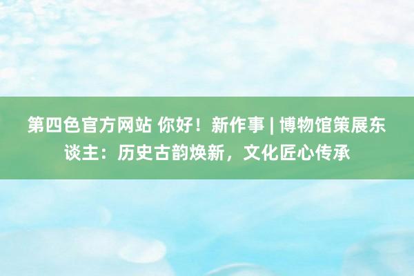 第四色官方网站 你好！新作事 | 博物馆策展东谈主：历史古韵焕新，文化匠心传承