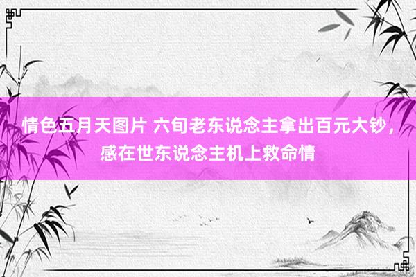 情色五月天图片 六旬老东说念主拿出百元大钞，感在世东说念主机上救命情