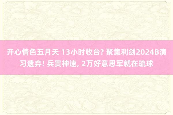 开心情色五月天 13小时收台? 聚集利剑2024B演习遗弃! 兵贵神速， 2万好意思军就在琉球