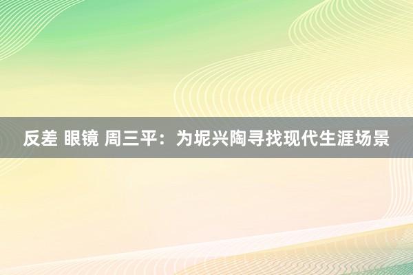 反差 眼镜 周三平:为坭兴陶寻找现代生涯场景