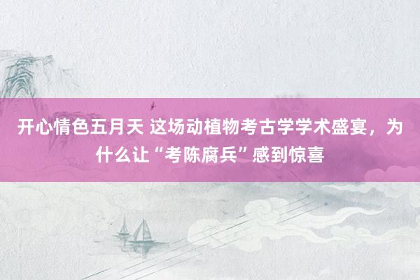 开心情色五月天 这场动植物考古学学术盛宴,为什么让“考陈腐兵”感到惊喜