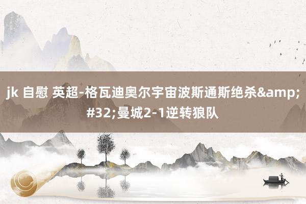 jk 自慰 英超-格瓦迪奥尔宇宙波斯通斯绝杀 曼城2-1逆转狼队