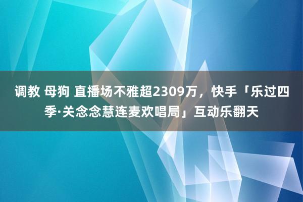调教 母狗 直播场不雅超2309万,快手「乐过四季·关念念慧连麦欢唱局」互动乐翻天