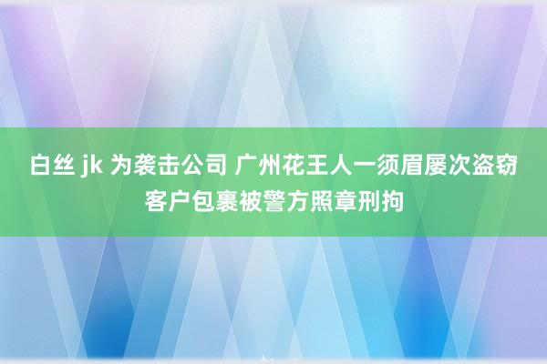 白丝 jk 为袭击公司 广州花王人一须眉屡次盗窃客户包裹被警方照章刑拘