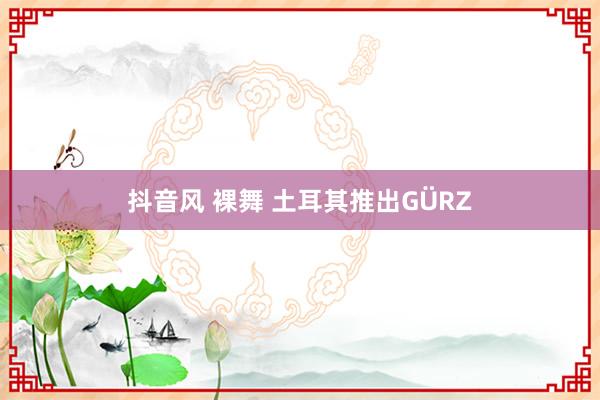 抖音风 裸舞 土耳其推出GÜRZ