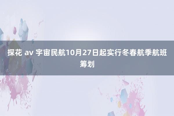 探花 av 宇宙民航10月27日起实行冬春航季航班筹划