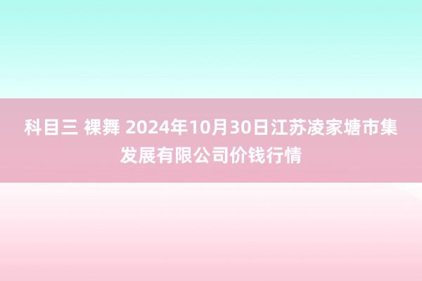 科目三 裸舞 2024年10月30日江苏凌家塘市集发展有限公司价钱行情