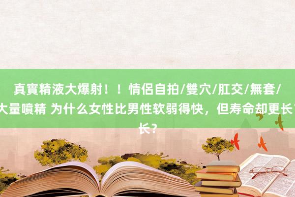 真實精液大爆射！！情侶自拍/雙穴/肛交/無套/大量噴精 为什么女性比男性软弱得快，但寿命却更长？