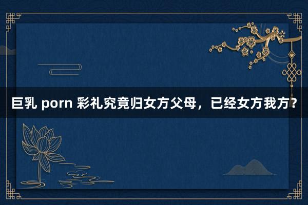 巨乳 porn 彩礼究竟归女方父母，已经女方我方？