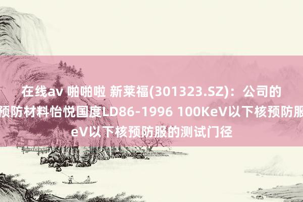 在线av 啪啪啦 新莱福(301323.SZ)：公司的核辐射救急预防材料怡悦国度LD86-1996 100KeV以下核预防服的测试门径