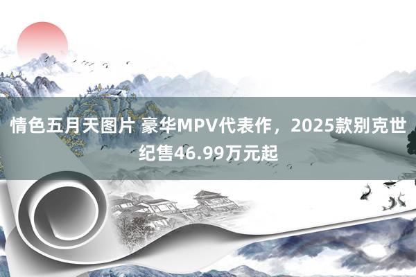 情色五月天图片 豪华MPV代表作，2025款别克世纪售46.99万元起