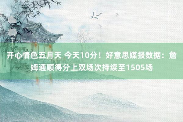 开心情色五月天 今天10分！好意思媒报数据：詹姆通顺得分上双场次持续至1505场