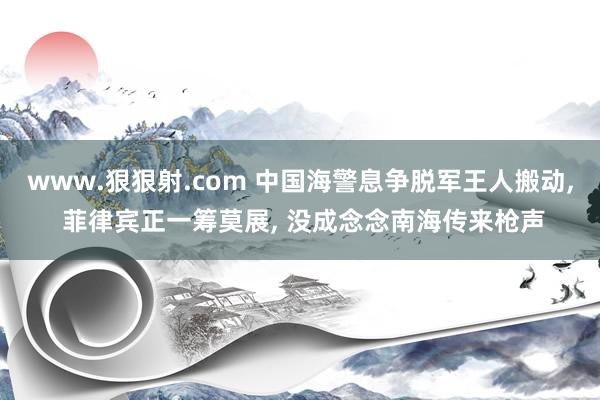 www.狠狠射.com 中国海警息争脱军王人搬动, 菲律宾正一筹莫展, 没成念念南海传来枪声