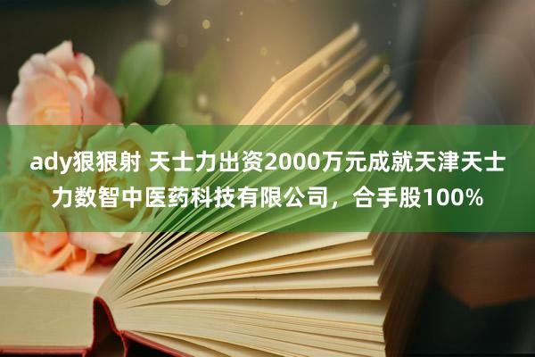 ady狠狠射 天士力出资2000万元成就天津天士力数智中医药科技有限公司,合手股100%