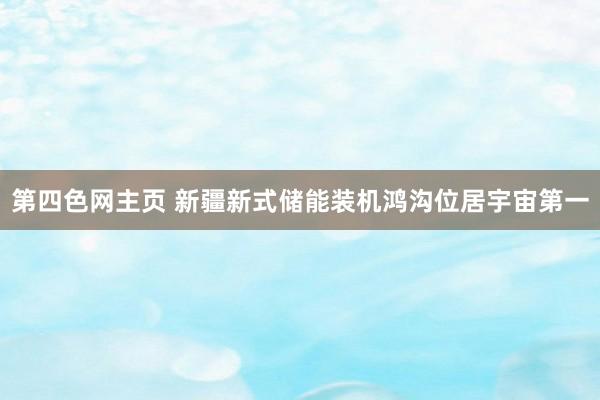 第四色网主页 新疆新式储能装机鸿沟位居宇宙第一