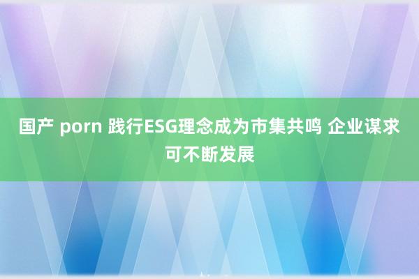 国产 porn 践行ESG理念成为市集共鸣 企业谋求可不断发展