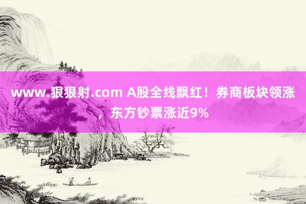 www.狠狠射.com A股全线飘红！券商板块领涨，东方钞票涨近9%