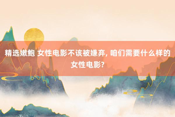 精选嫩鲍 女性电影不该被嫌弃， 咱们需要什么样的女性电影?