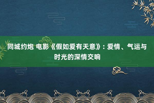 同城约炮 电影《假如爱有天意》: 爱情、气运与时光的深情交响