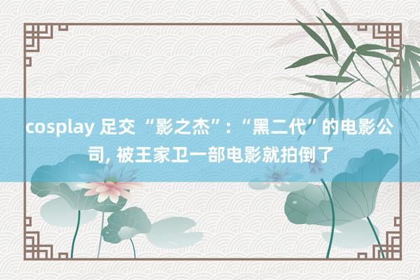 cosplay 足交 “影之杰”: “黑二代”的电影公司， 被王家卫一部电影就拍倒了