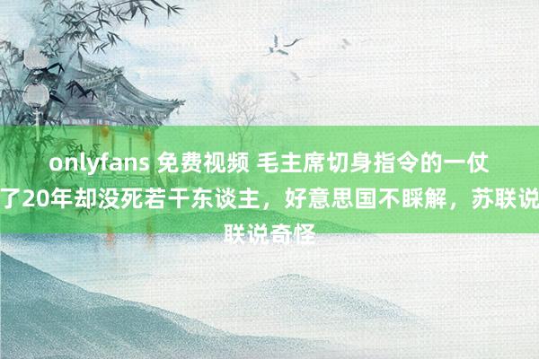 onlyfans 免费视频 毛主席切身指令的一仗，打了20年却没死若干东谈主，好意思国不睬解，苏联说奇怪