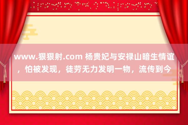 www.狠狠射.com 杨贵妃与安禄山暗生情谊，怕被发现，徒劳无力发明一物，流传到今