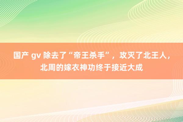 国产 gv 除去了“帝王杀手”，攻灭了北王人，北周的嫁衣神功终于接近大成