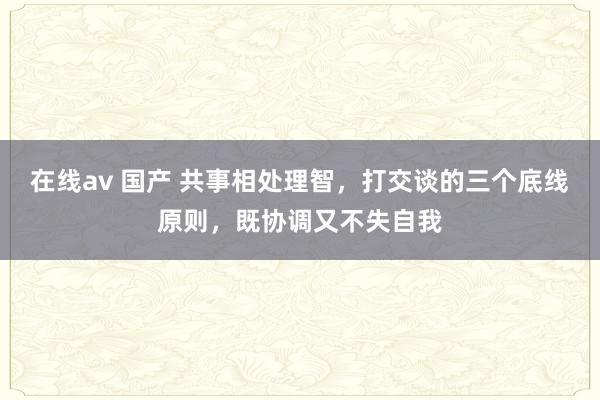 在线av 国产 共事相处理智，打交谈的三个底线原则，既协调又不失自我