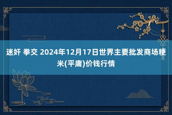 迷奸 拳交 2024年12月17日世界主要批发商场粳米(平庸)价钱行情
