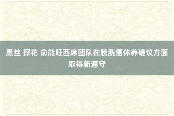 黑丝 探花 俞能旺西席团队在膀胱癌休养磋议方面取得新遵守