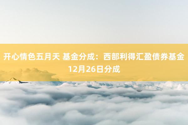 开心情色五月天 基金分成：西部利得汇盈债券基金12月26日分成