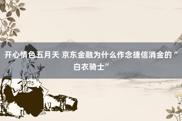 开心情色五月天 京东金融为什么作念捷信消金的“白衣骑士”