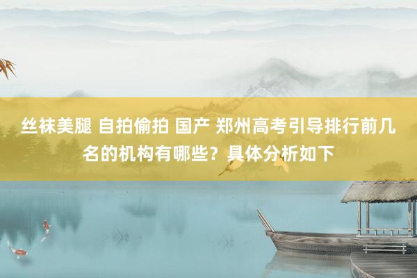 丝袜美腿 自拍偷拍 国产 郑州高考引导排行前几名的机构有哪些？具体分析如下