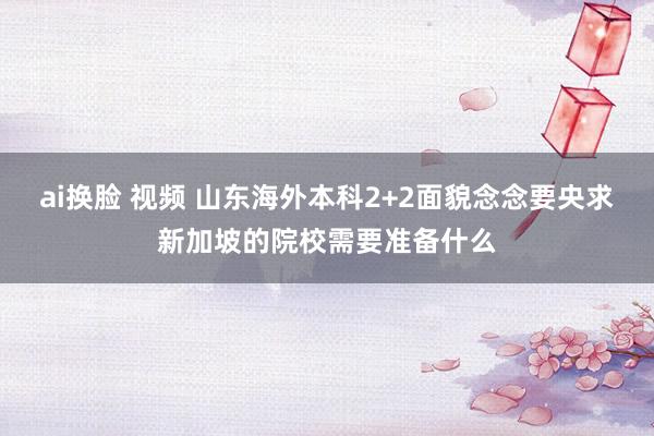 ai换脸 视频 山东海外本科2+2面貌念念要央求新加坡的院校需要准备什么