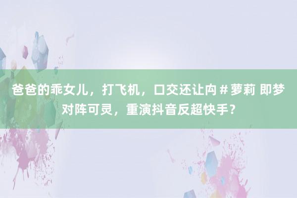 爸爸的乖女儿，打飞机，口交还让禸＃萝莉 即梦对阵可灵，重演抖音反超快手？