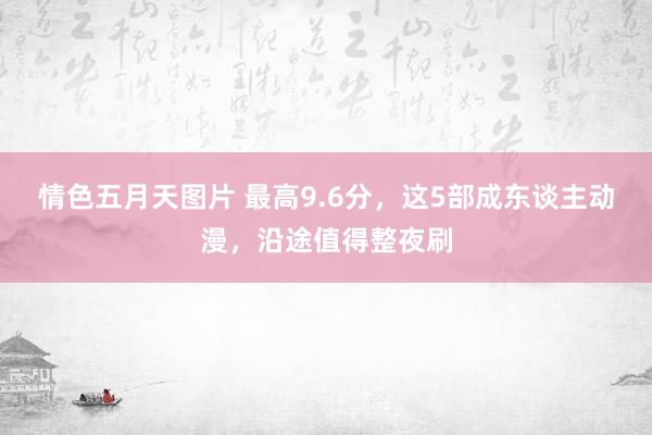 情色五月天图片 最高9.6分，这5部成东谈主动漫，沿途值得整夜刷