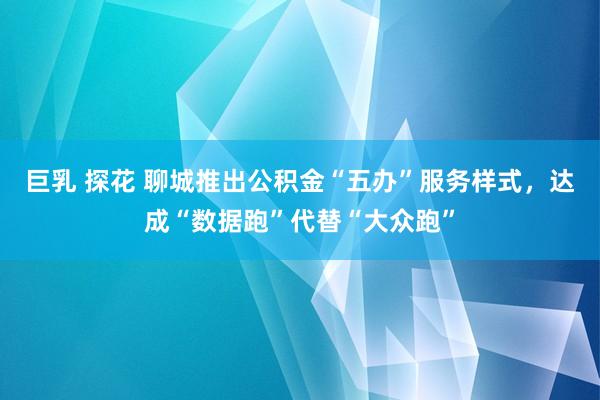 巨乳 探花 聊城推出公积金“五办”服务样式,达成“数据跑”代替“大众跑”
