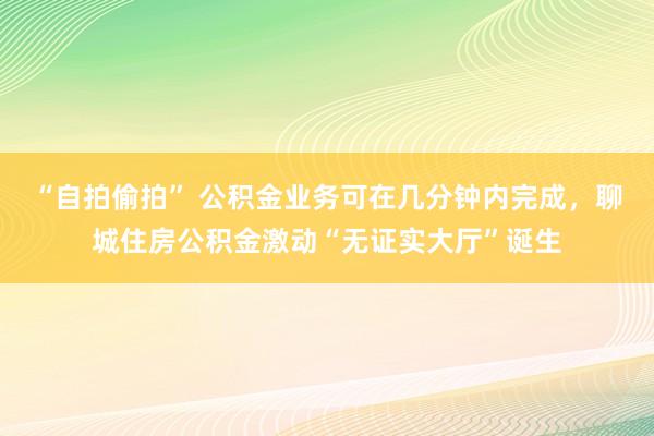 “自拍偷拍” 公积金业务可在几分钟内完成，聊城住房公积金激动“无证实大厅”诞生