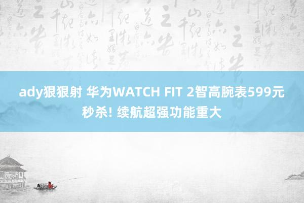 ady狠狠射 华为WATCH FIT 2智高腕表599元秒杀! 续航超强功能重大