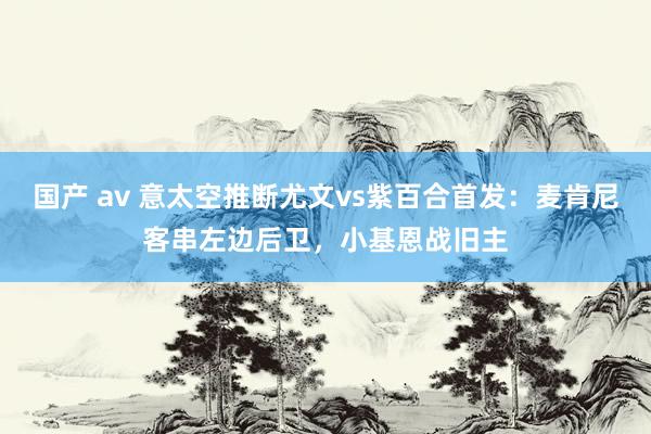 国产 av 意太空推断尤文vs紫百合首发：麦肯尼客串左边后卫，小基恩战旧主